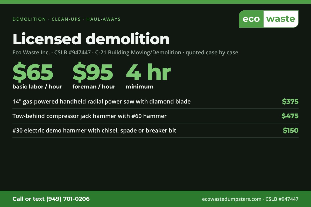 Demolition, clean-ups and haul-aways: basic labor $65 per hour, foreman $95 per hour, 4-hour minimum. Equipment: 14 inch gas radial saw with diamond blade $375, tow-behind compressor jack hammer $475, electric demo hammer $150. CSLB license 947447, C-21 demolition.