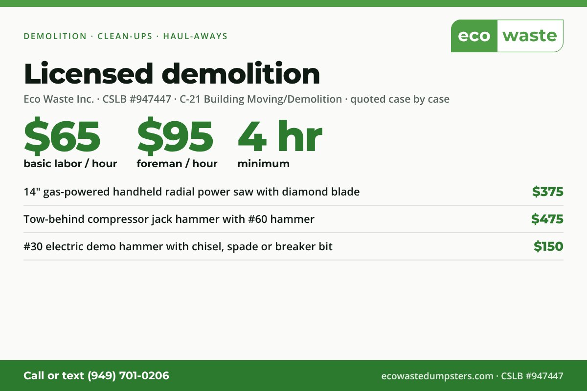 Demolition, clean-ups and haul-aways: basic labor $65 per hour, foreman $95 per hour, 4-hour minimum. Equipment: 14 inch gas radial saw with diamond blade $375, tow-behind compressor jack hammer $475, electric demo hammer $150. CSLB license 947447, C-21 demolition.